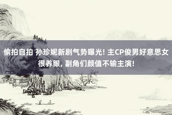 偷拍自拍 孙珍妮新剧气势曝光! 主CP俊男好意思女很养眼， 副角们颜值不输主演!