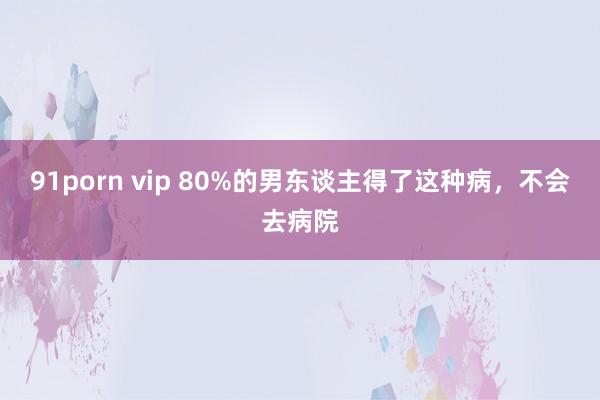 91porn vip 80%的男东谈主得了这种病，不会去病院