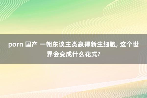 porn 国产 一朝东谈主类赢得新生细胞， 这个世界会变成什么花式?