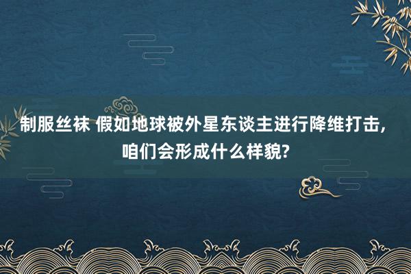 制服丝袜 假如地球被外星东谈主进行降维打击， 咱们会形成什么样貌?