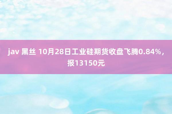 jav 黑丝 10月28日工业硅期货收盘飞腾0.84%，报13150元