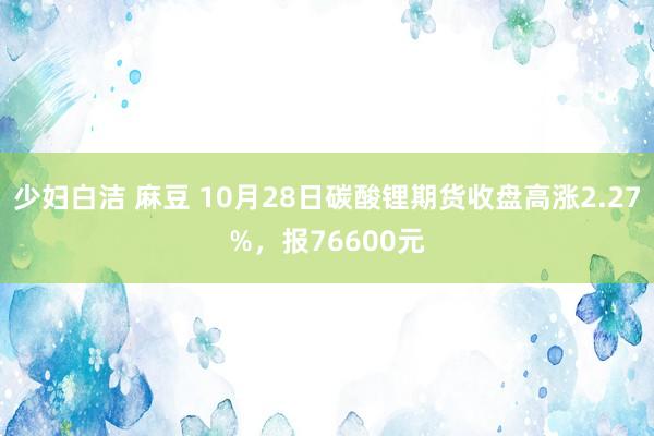 少妇白洁 麻豆 10月28日碳酸锂期货收盘高涨2.27%，报76600元