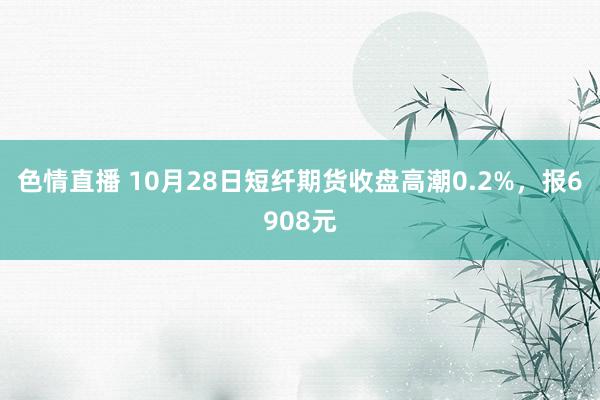 色情直播 10月28日短纤期货收盘高潮0.2%，报6908元