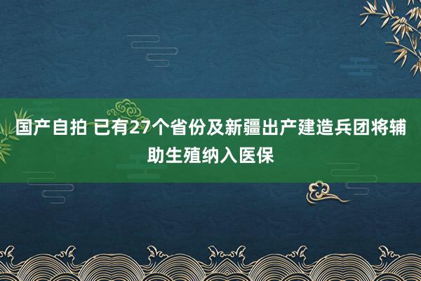 国产自拍 已有27个省份及新疆出产建造兵团将辅助生殖纳入医保