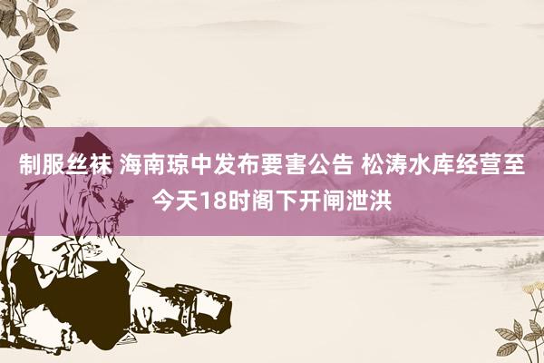 制服丝袜 海南琼中发布要害公告 松涛水库经营至今天18时阁下开闸泄洪