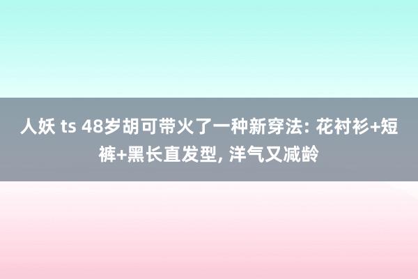 人妖 ts 48岁胡可带火了一种新穿法: 花衬衫+短裤+黑长直发型， 洋气又减龄