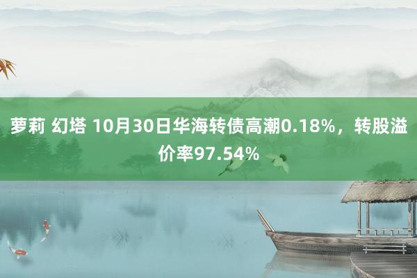 萝莉 幻塔 10月30日华海转债高潮0.18%，转股溢价率97.54%