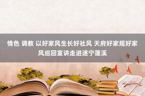 情色 调教 以好家风生长好社风 天府好家规好家风巡回宣讲走进遂宁蓬溪