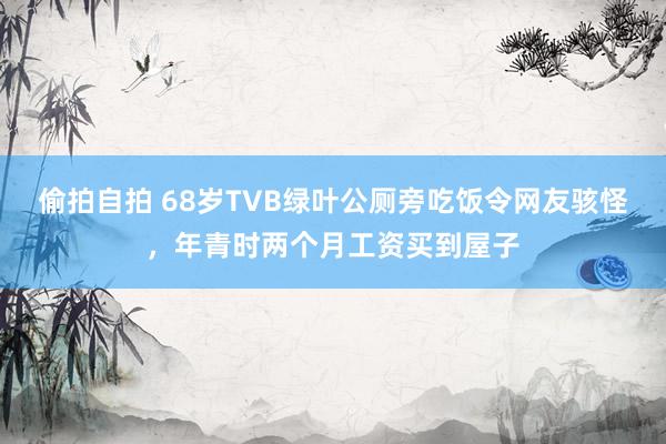 偷拍自拍 68岁TVB绿叶公厕旁吃饭令网友骇怪，年青时两个月工资买到屋子