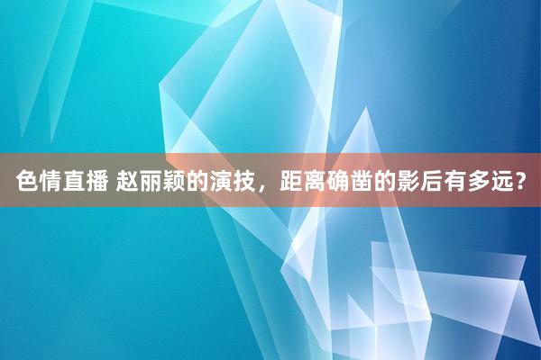 色情直播 赵丽颖的演技，距离确凿的影后有多远？