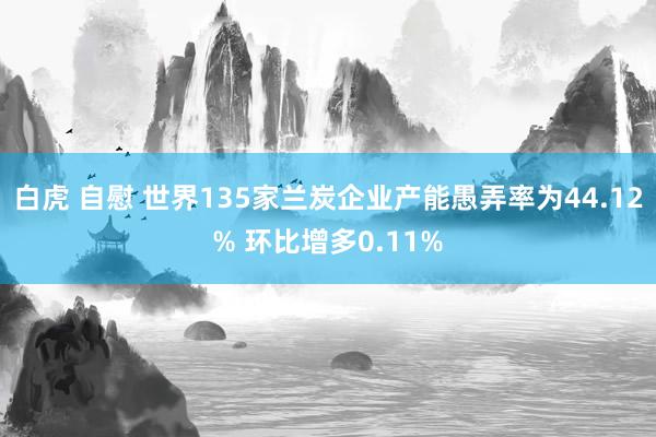 白虎 自慰 世界135家兰炭企业产能愚弄率为44.12% 环比增多0.11%