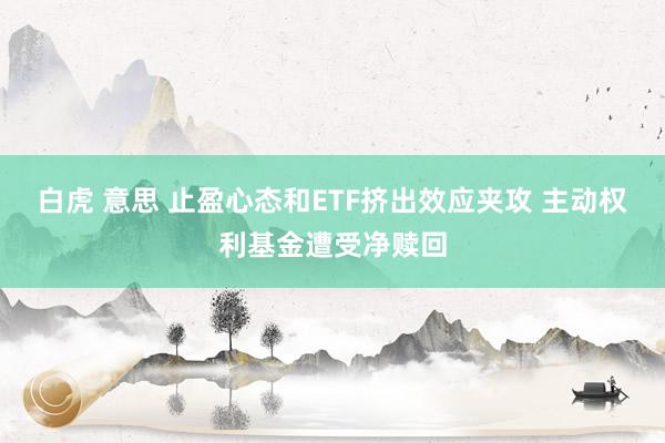 白虎 意思 止盈心态和ETF挤出效应夹攻 主动权利基金遭受净赎回