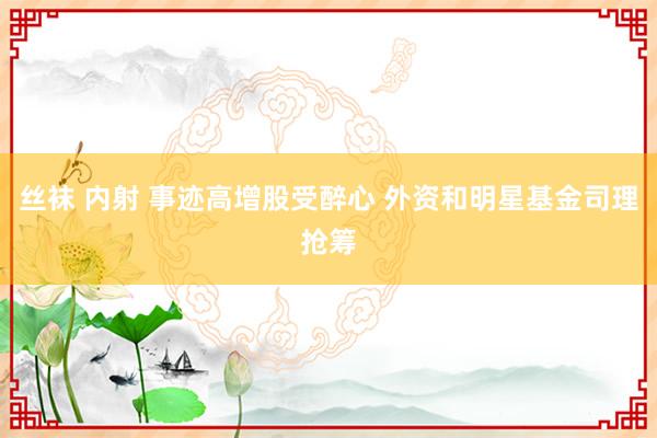 丝袜 内射 事迹高增股受醉心 外资和明星基金司理抢筹