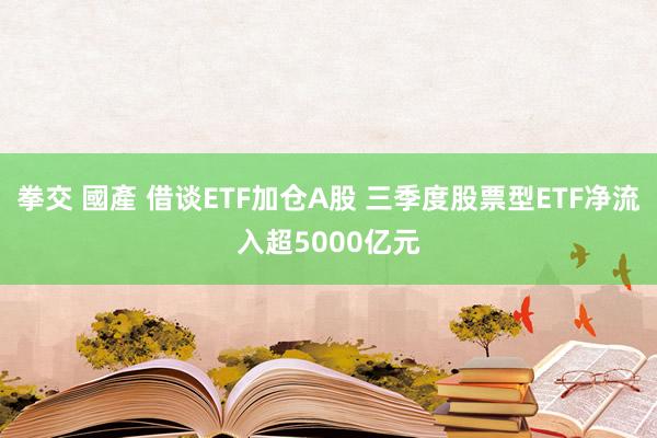 拳交 國產 借谈ETF加仓A股 三季度股票型ETF净流入超5000亿元