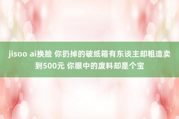 jisoo ai换脸 你扔掉的破纸箱有东谈主却粗造卖到500元 你眼中的废料却是个宝