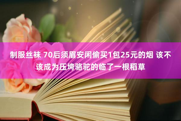 制服丝袜 70后须眉安闲偷买1包25元的烟 该不该成为压垮骆驼的临了一根稻草