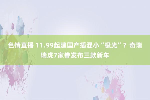 色情直播 11.99起建国产插混小“极光”？奇瑞瑞虎7家眷发布三款新车