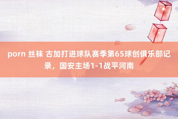 porn 丝袜 古加打进球队赛季第65球创俱乐部记录，国安主场1-1战平河南