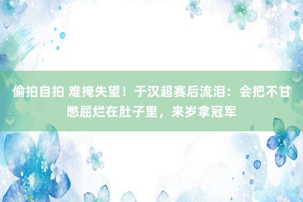 偷拍自拍 难掩失望！于汉超赛后流泪：会把不甘憋屈烂在肚子里，来岁拿冠军