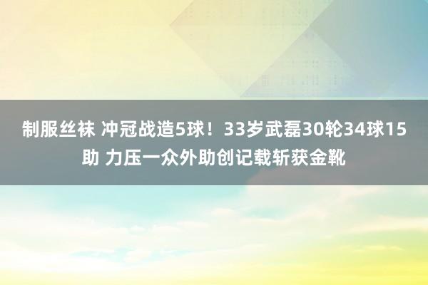 制服丝袜 冲冠战造5球！33岁武磊30轮34球15助 力压一众外助创记载斩获金靴