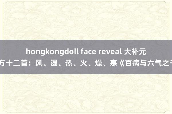 hongkongdoll face reveal 大补元气经方十二首：风、湿、热、火、燥、寒《百病与六气之干系》