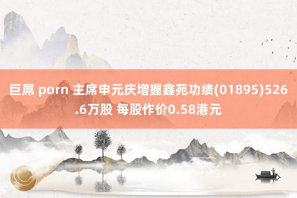 巨屌 porn 主席申元庆增握鑫苑功绩(01895)526.6万股 每股作价0.58港元