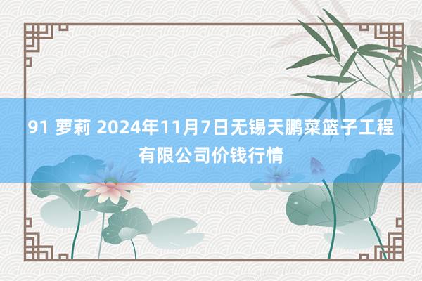 91 萝莉 2024年11月7日无锡天鹏菜篮子工程有限公司价钱行情