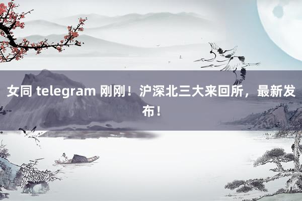 女同 telegram 刚刚！沪深北三大来回所，最新发布！