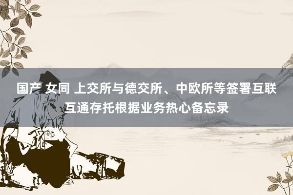 国产 女同 上交所与德交所、中欧所等签署互联互通存托根据业务热心备忘录