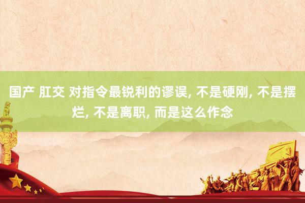 国产 肛交 对指令最锐利的谬误， 不是硬刚， 不是摆烂， 不是离职， 而是这么作念
