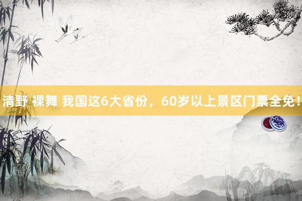 清野 裸舞 我国这6大省份，60岁以上景区门票全免！