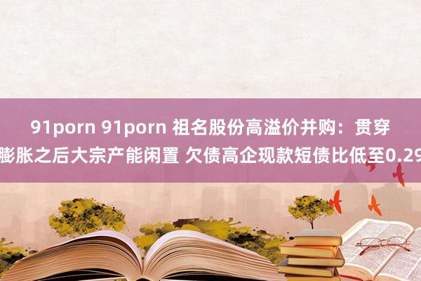 91porn 91porn 祖名股份高溢价并购：贯穿膨胀之后大宗产能闲置 欠债高企现款短债比低至0.29