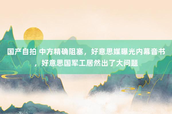 国产自拍 中方精确阻塞，好意思媒曝光内幕音书，好意思国军工居然出了大问题