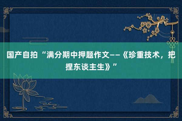 国产自拍 “满分期中押题作文——《珍重技术，把捏东谈主生》”