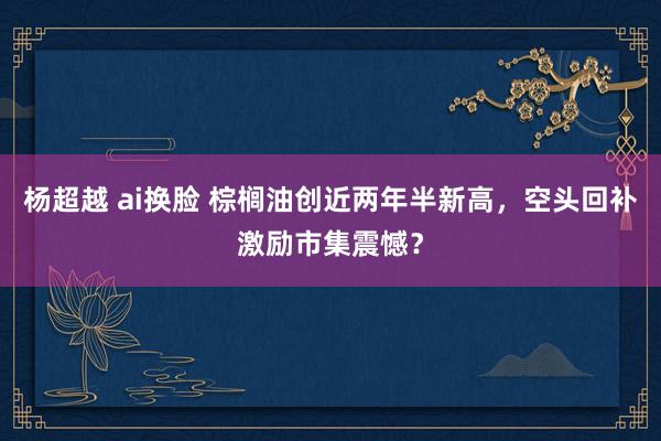 杨超越 ai换脸 棕榈油创近两年半新高，空头回补激励市集震憾？