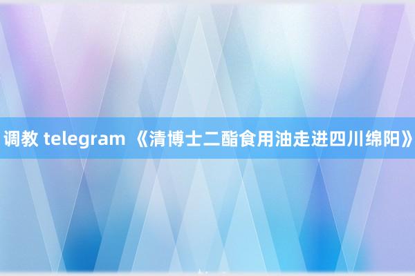 调教 telegram 《清博士二酯食用油走进四川绵阳》