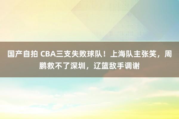 国产自拍 CBA三支失败球队！上海队主张笑，周鹏救不了深圳，辽篮敌手调谢