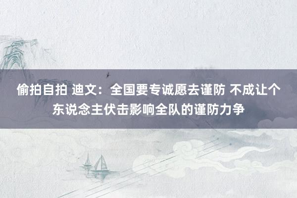 偷拍自拍 迪文：全国要专诚愿去谨防 不成让个东说念主伏击影响全队的谨防力争