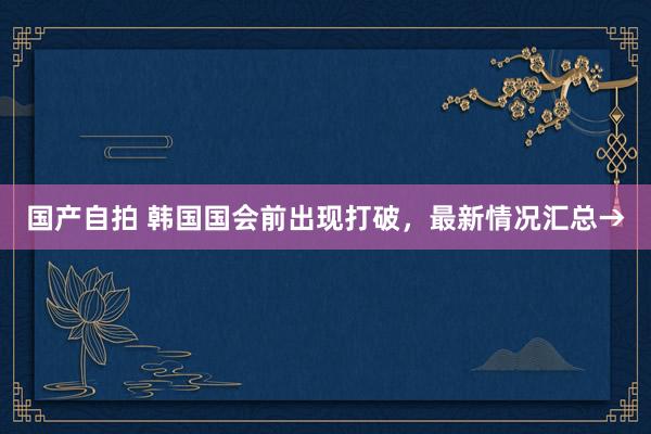 国产自拍 韩国国会前出现打破，最新情况汇总→