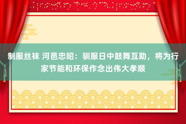 制服丝袜 河邑忠昭：驯服日中鼓舞互助，将为行家节能和环保作念出伟大孝顺
