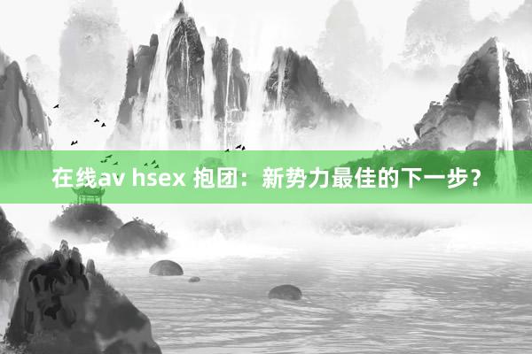 在线av hsex 抱团：新势力最佳的下一步？