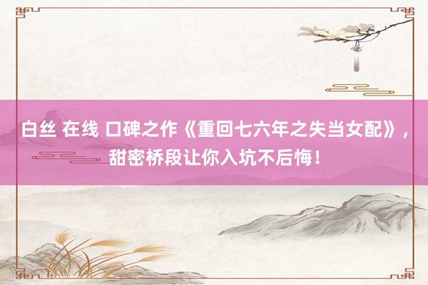 白丝 在线 口碑之作《重回七六年之失当女配》，甜密桥段让你入坑不后悔！