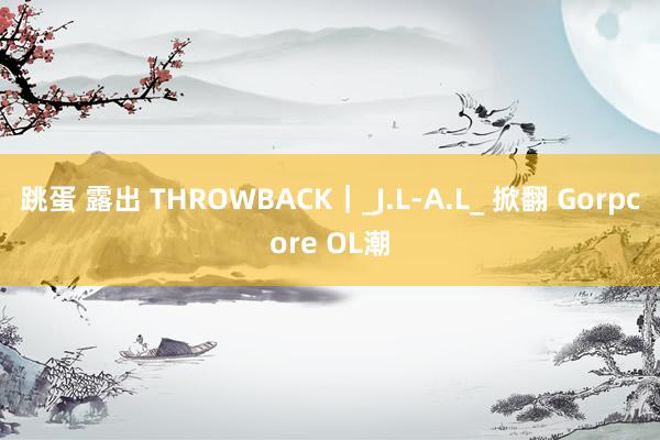 跳蛋 露出 THROWBACK｜_J.L-A.L_ 掀翻 Gorpcore OL潮