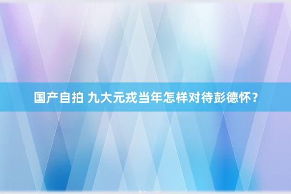 国产自拍 九大元戎当年怎样对待彭德怀？