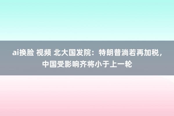 ai换脸 视频 北大国发院：特朗普淌若再加税，中国受影响齐将小于上一轮