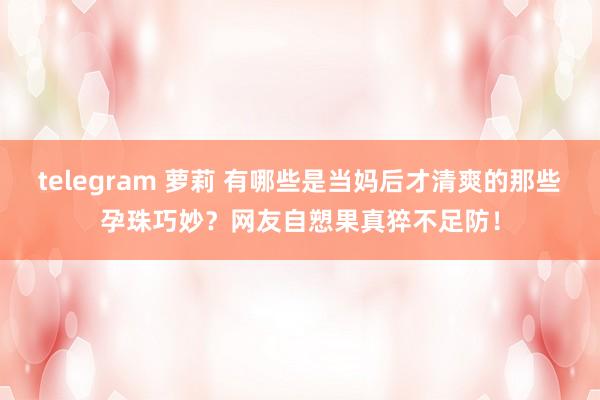 telegram 萝莉 有哪些是当妈后才清爽的那些孕珠巧妙？网友自愬果真猝不足防！