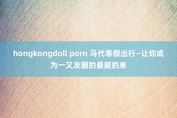 hongkongdoll porn 马代寒假出行—让你成为一又友圈的最靓的崽