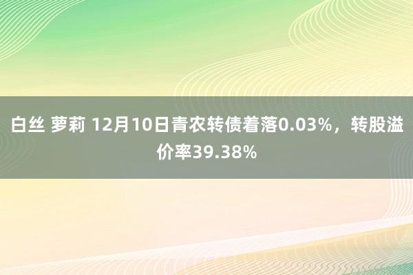 白丝 萝莉 12月10日青农转债着落0.03%，转股溢价率39.38%