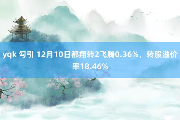 yqk 勾引 12月10日都翔转2飞腾0.36%，转股溢价率18.46%