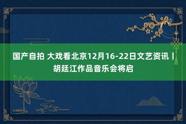 国产自拍 大戏看北京12月16-22日文艺资讯丨胡廷江作品音乐会将启